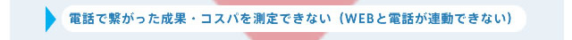 電話で繋がった成果・コスパを測定できない（WEBと電話が連動できない）
