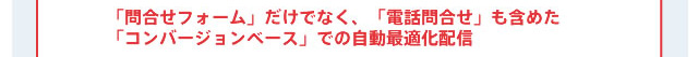 「問合せフォーム」だけでなく、「電話問合せ」も含めた「コンバージョンベース」での自動最適化配信