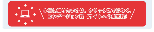 本当に知りたいのは、クリック数ではなくコンバージョン数（サイトへの集客数）
