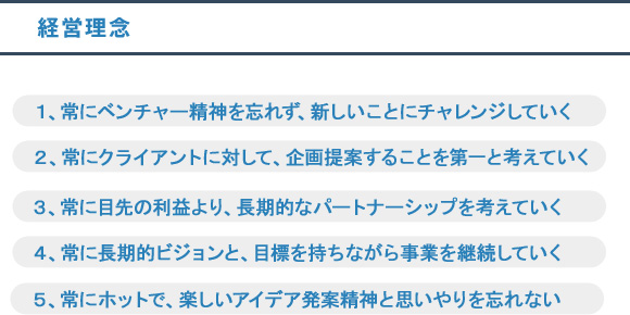 １、常にベンチャー清新を忘れずに新しいことにチャレンジしていく。２、常にクライアントに対して企画提案することを第一と考えていく。３、常に目先の利益より長期的なパートナーシップを考えていく。４、常に長期的ビジョンと目標を持ちながら事業を継続していく。５、常にホットで楽しいアイデア発案精神と思いやりを忘れない。