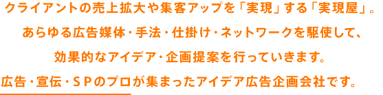 クライアントの売上拡大や集客アップを「実現」する「実現屋」。 あらゆる広告媒体・手法・仕掛け・ネットワークを駆使して、 効果的なアイデア・企画提案を行っていきます。 広告・宣伝・SPのプロ集団が集まったアイデア広告企画会社です。