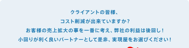 クライアントの皆様、コスト削減は出来ていますか？お客様の売上拡大の事を一番に考え、弊社の利益は後回し！小回りが効く良いパートナーとして是非、実現屋をお選び下さい。