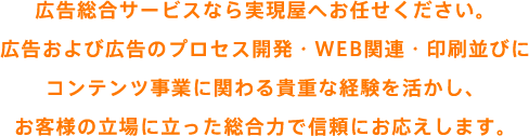 告総合サービスなら実現屋へお任せください。広告および広告のプロセス開発・WEB関連・印刷並びにコンテンツ事業に関わる貴重な経験を活かし、お客様の立場に立った総合力で信頼にお応えします。